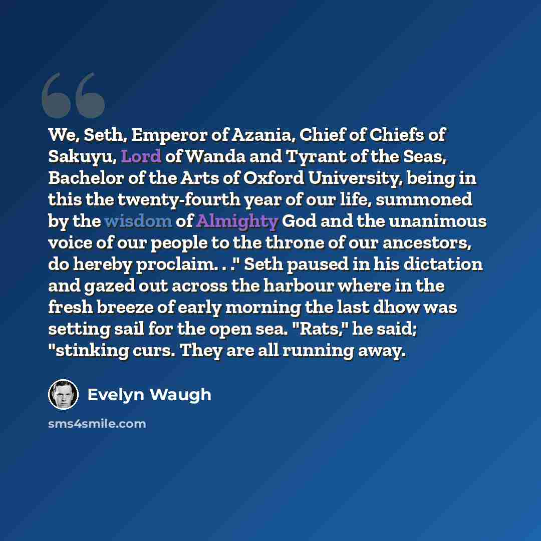 “We, Seth, Emperor of Azania, Chief of Chiefs of Sakuyu, Lord of Wanda and Tyrant of the Seas, Bachelor of the Arts of Oxford University, being in this the twenty-fourth year of our life, summoned by the wisdom of Almighty God and the unanimous voice of our people to the throne of our ancestors, do…” quote by Evelyn Waugh