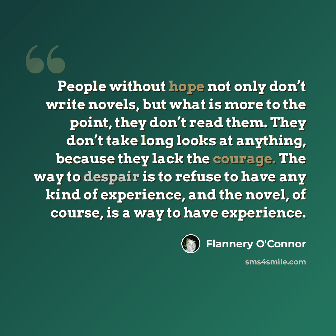 “People without hope not only don’t write novels, but what is more to the point, they don’t read them. They don’t take long looks at anything, because they lack the courage. The way to despair is to refuse to have any kind of experience, and the novel, of course, is a way to have experience.” quote by Flannery O'Connor
