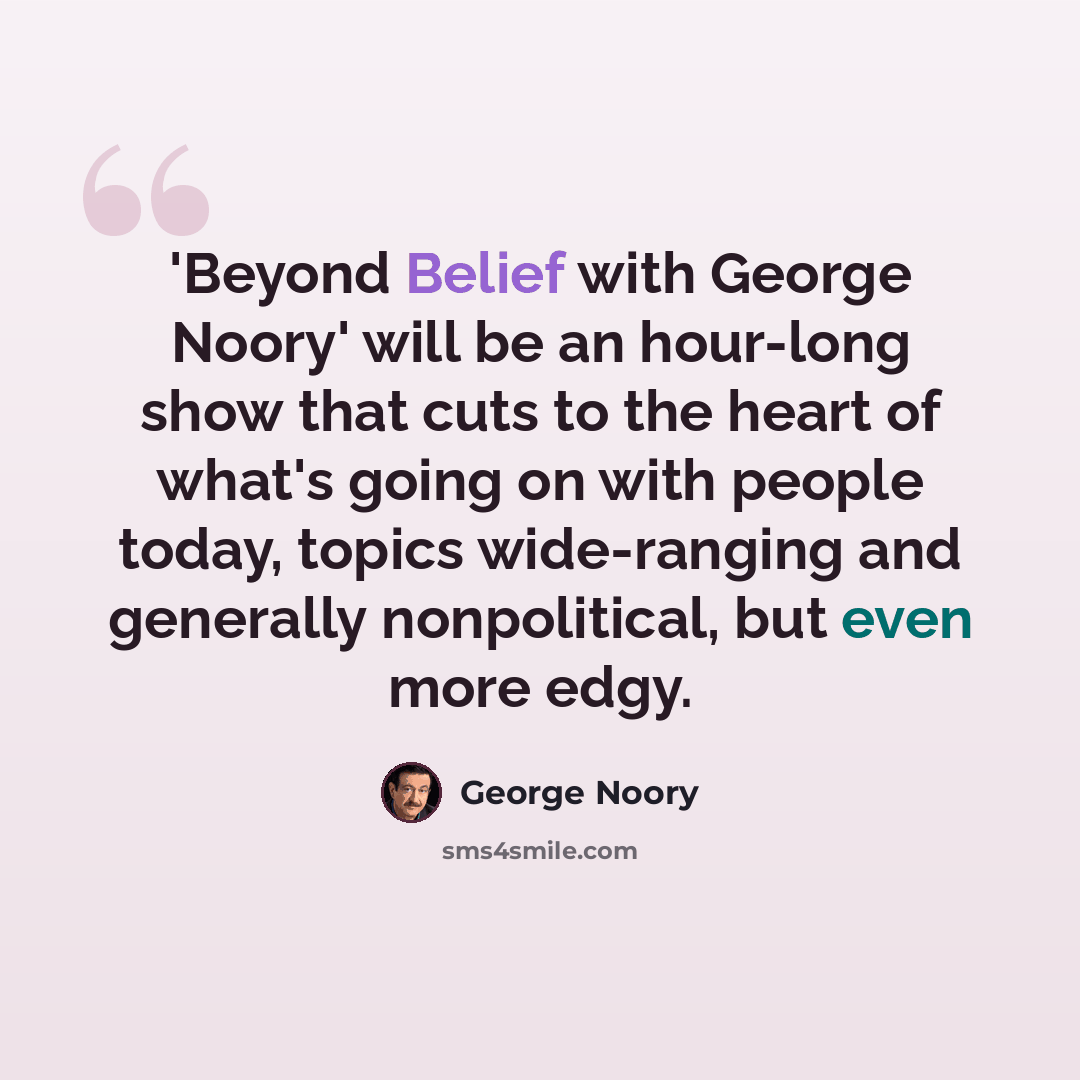 “'Beyond Belief with George Noory' will be an hour-long show that cuts to the heart of what's going on with people today, topics wide-ranging and generally nonpolitical, but even more edgy.” quote by George Noory