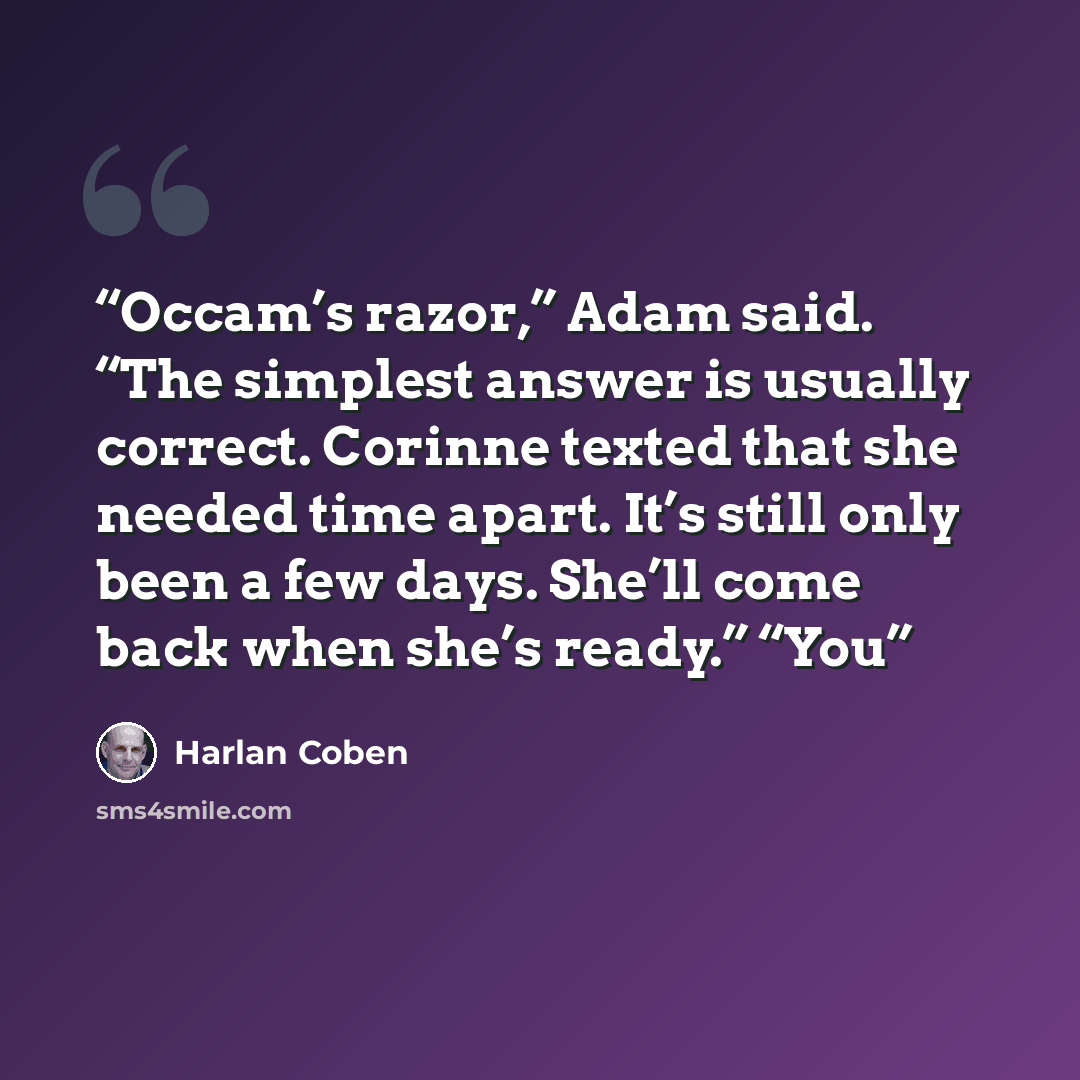 “Occam’s razor,” Adam said. “The simplest answer is usually correct. Corinne texted that she needed time apart. It’s still only been a few days. She’ll come back when she’s ready.” “You” quote by Harlan Coben