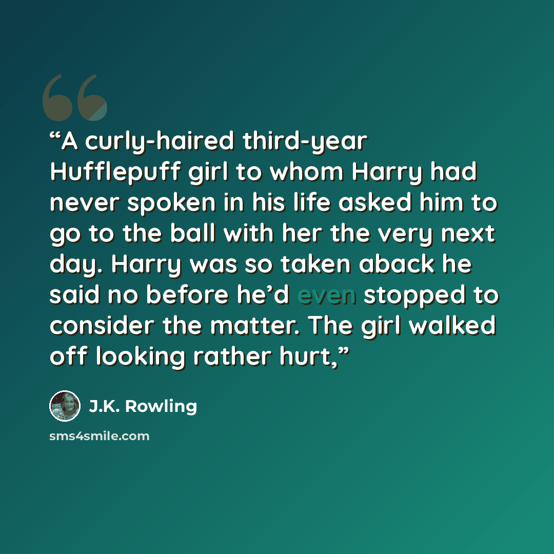 “A curly-haired third-year Hufflepuff girl to whom Harry had never spoken in his life asked him to go to the ball with her the very next day. Harry was so taken aback he said no before he’d even stopped to consider the matter. The girl walked off looking rather hurt,” quote by J.K. Rowling