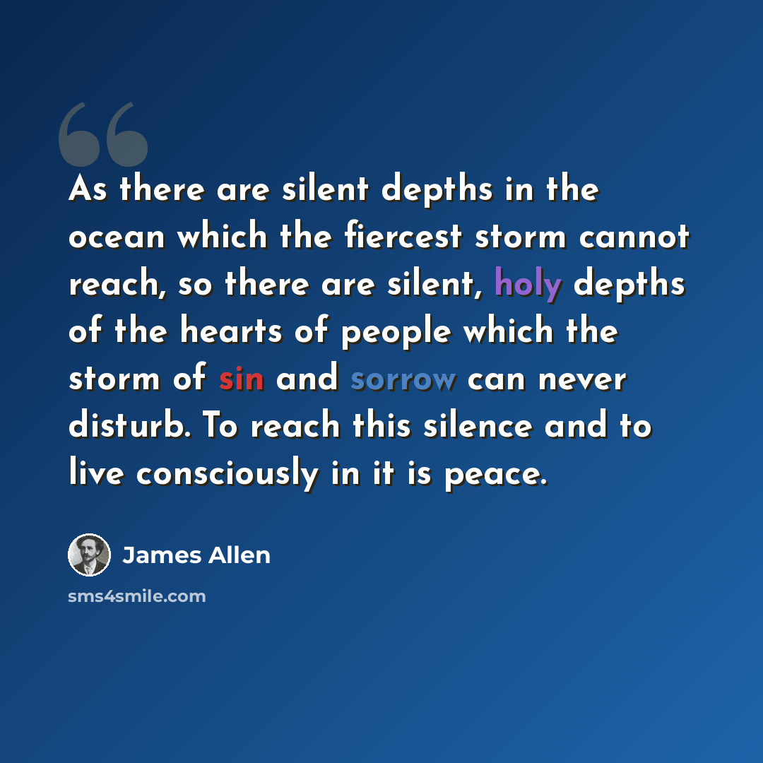 “As there are silent depths in the ocean which the fiercest storm cannot reach, so there are silent, holy depths of the hearts of people which the storm of sin and sorrow can never disturb. To reach this silence and to live consciously in it is peace.” quote by James Allen