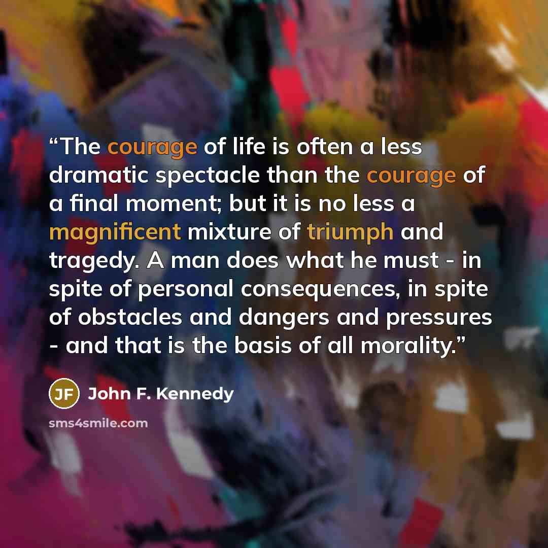 “The courage of life is often a less dramatic spectacle than the courage of a final moment; but it is no less a magnificent mixture of triumph and tragedy. A man does what he must - in spite of personal consequences, in spite of obstacles and dangers and pressures - and that is the basis of all…” quote by John F. Kennedy