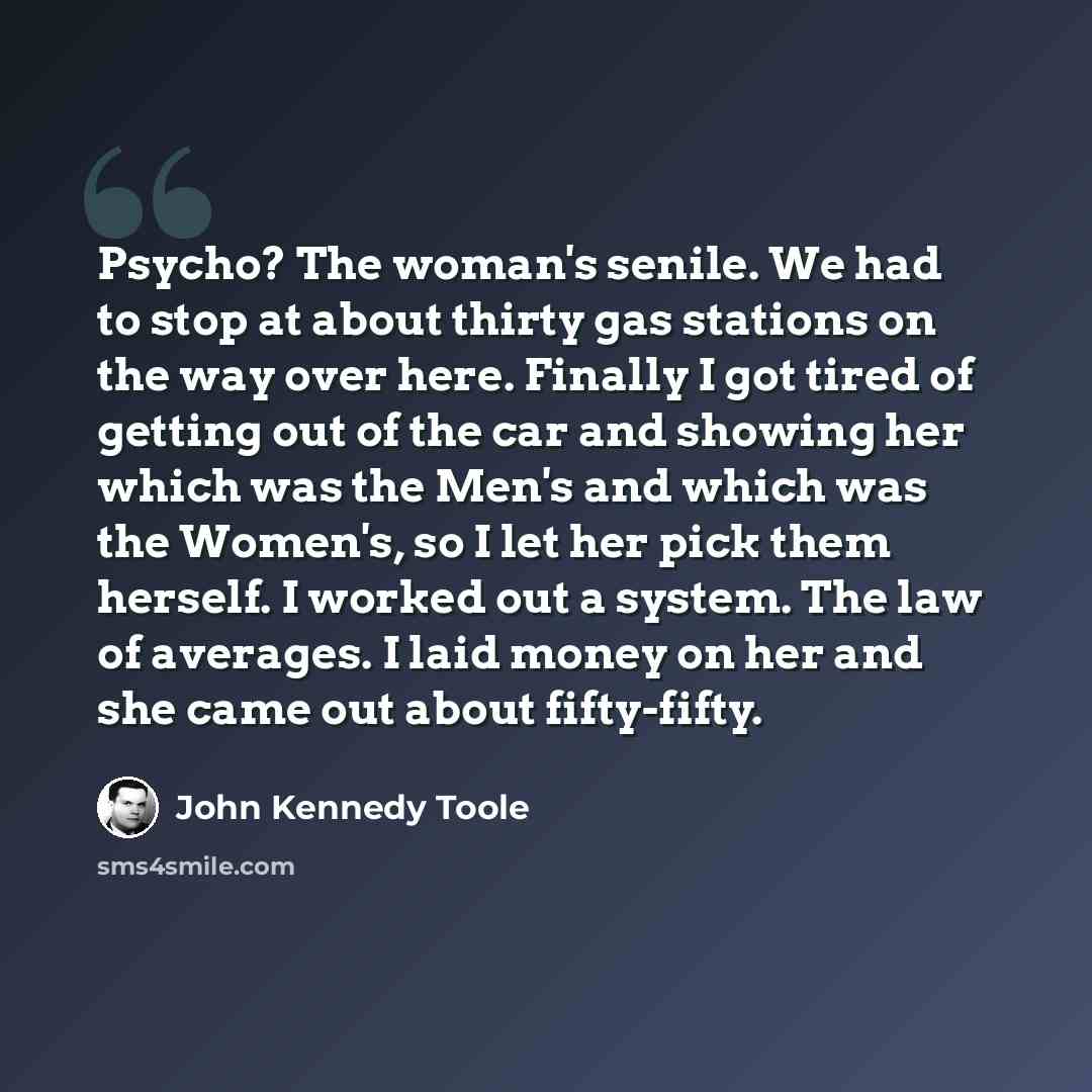 “Psycho? The woman's senile. We had to stop at about thirty gas stations on the way over here. Finally I got tired of getting out of the car and showing her which was the Men's and which was the Women's, so I let her pick them herself. I worked out a system. The law of averages. I laid money on her…” quote by John Kennedy Toole