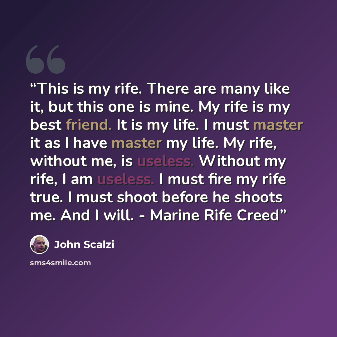 “This is my rife. There are many like it, but this one is mine. My rife is my best friend. It is my life. I must master it as I have master my life. My rife, without me, is useless. Without my rife, I am useless. I must fire my rife true. I must shoot before he shoots me. And I will. - Marine Rife…” quote by John Scalzi