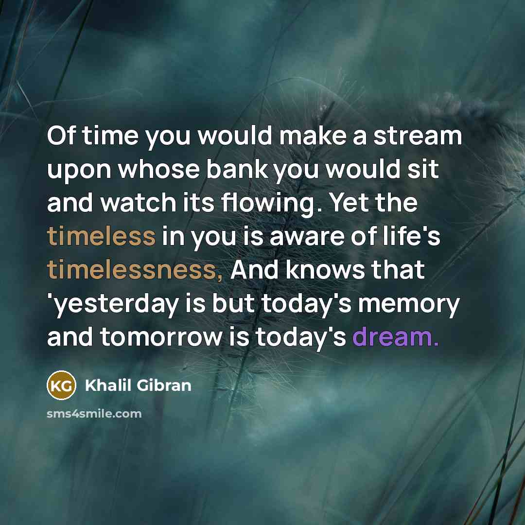 “Of time you would make a stream upon whose bank you would sit and watch its flowing. Yet the timeless in you is aware of life's timelessness, And knows that 'yesterday is but today's memory and tomorrow is today's dream.” quote by Khalil Gibran