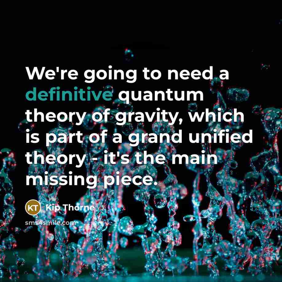 “We're going to need a definitive quantum theory of gravity, which is part of a grand unified theory - it's the main missing piece.” quote by Kip Thorne