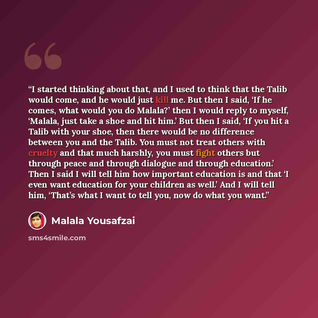 “I started thinking about that, and I used to think that the Talib would come, and he would just kill me. But then I said, ‘If he comes, what would you do Malala?’ then I would reply to myself, ‘Malala, just take a shoe and hit him.’ But then I said, ‘If you hit a Talib with your shoe, then there…” quote by Malala Yousafzai