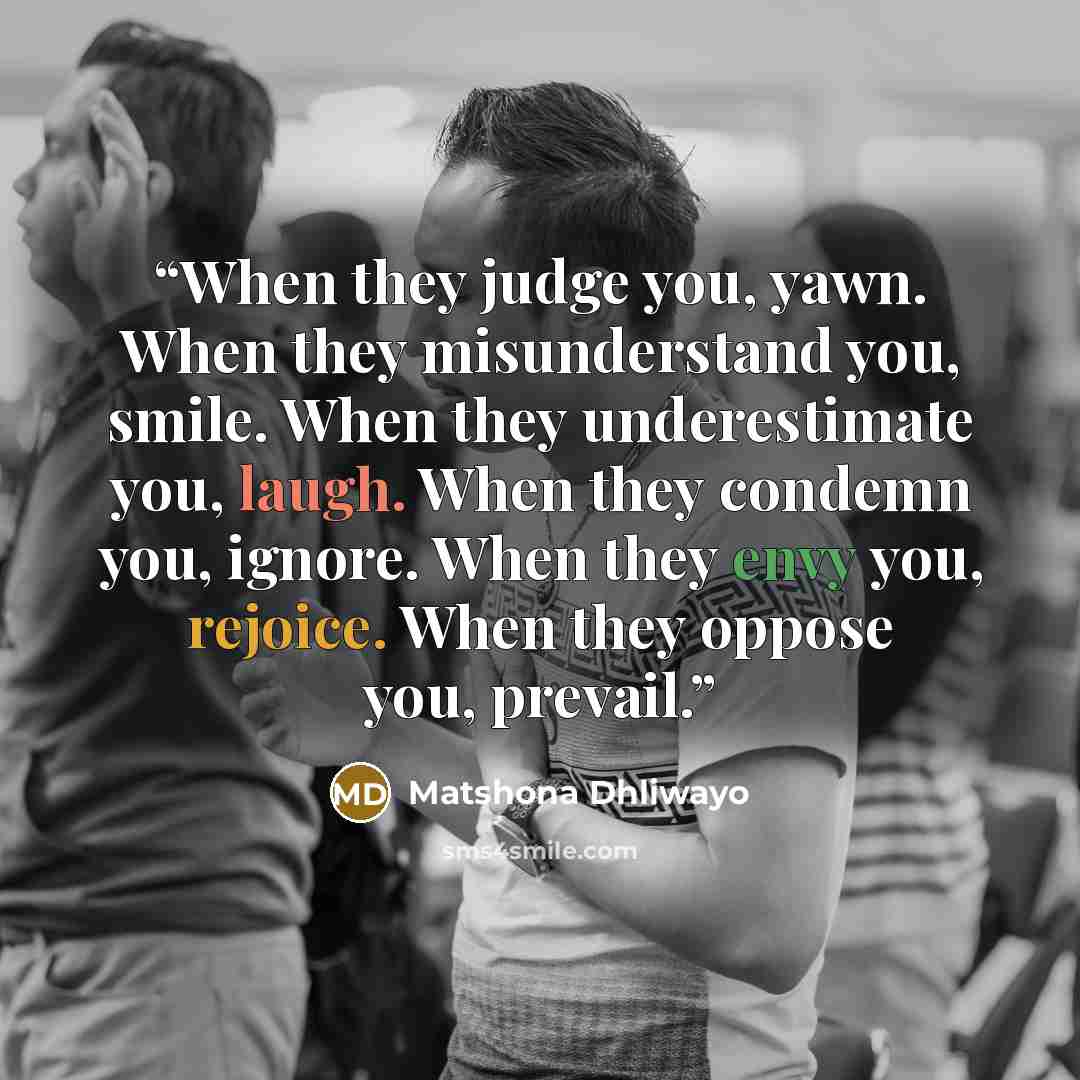 “When they judge you, yawn. When they misunderstand you, smile. When they underestimate you, laugh. When they condemn you, ignore. When they envy you, rejoice. When they oppose you, prevail.” quote by Matshona Dhliwayo