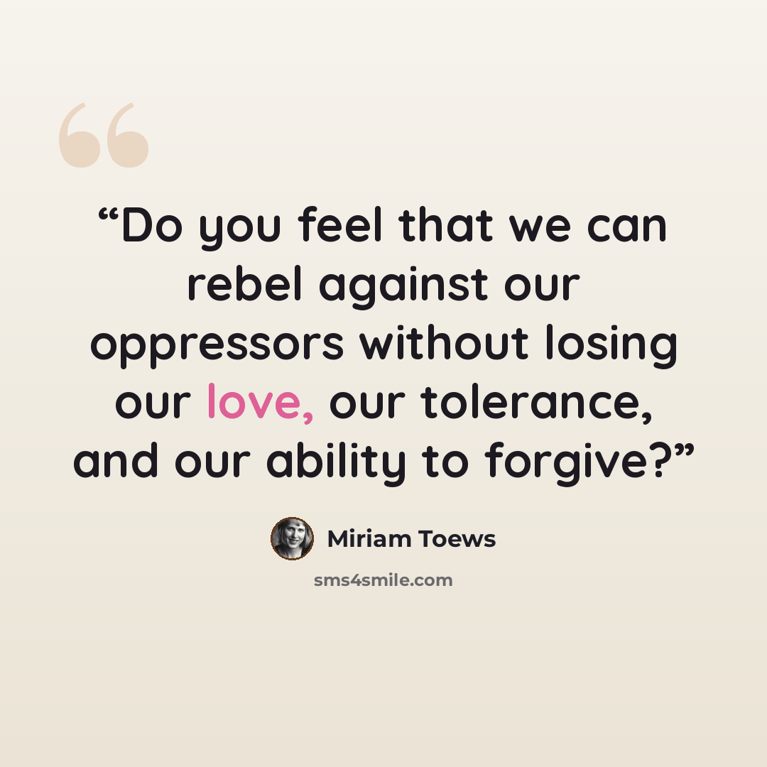 “Do you feel that we can rebel against our oppressors without losing our love, our tolerance, and our ability to forgive?” quote by Miriam Toews