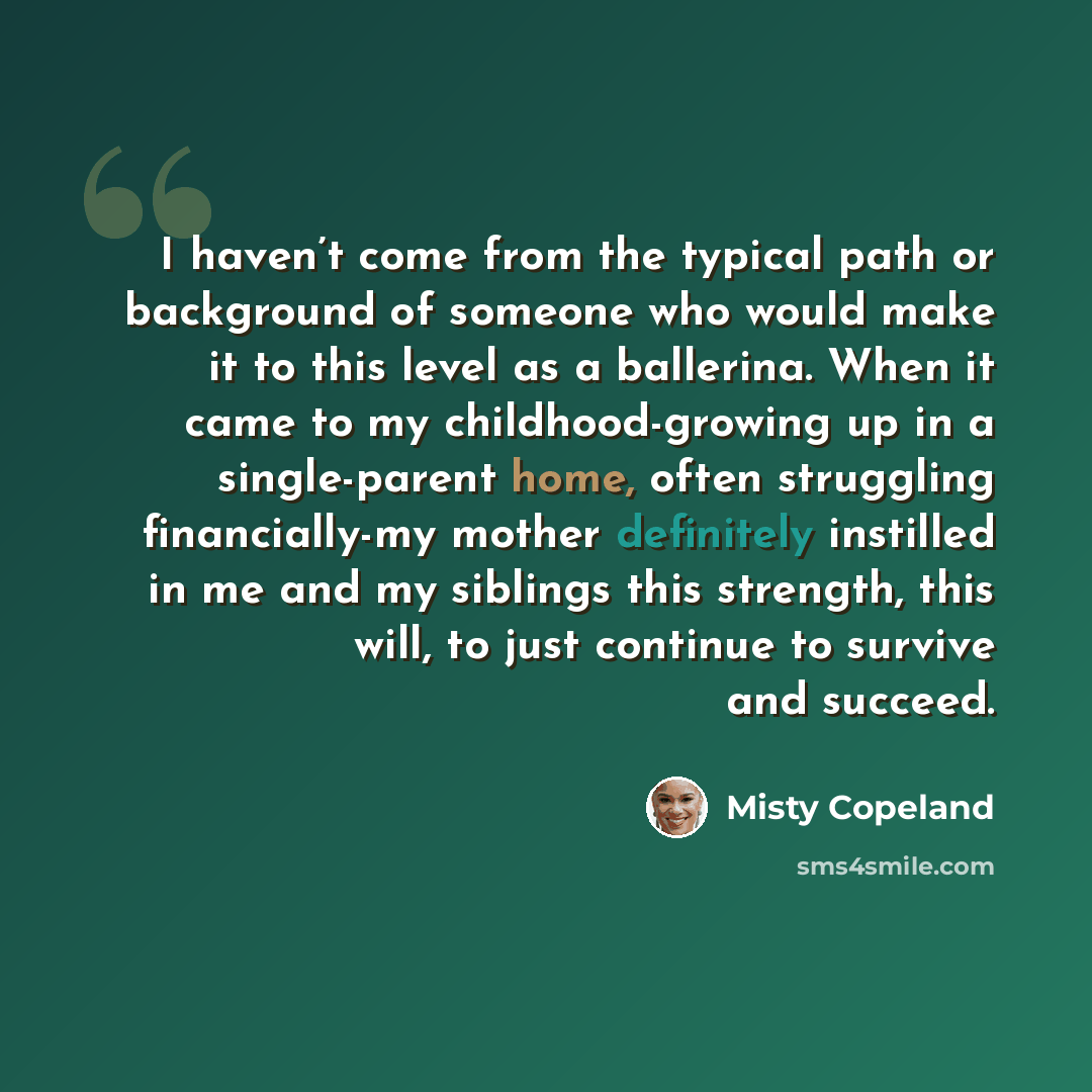 “I haven’t come from the typical path or background of someone who would make it to this level as a ballerina. When it came to my childhood-growing up in a single-parent home, often struggling financially-my mother definitely instilled in me and my siblings this strength, this will, to just…” quote by Misty Copeland
