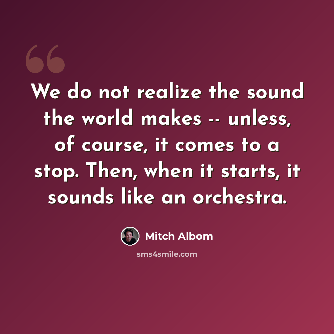 “We do not realize the sound the world makes -- unless, of course, it comes to a stop. Then, when it starts, it sounds like an orchestra.” quote by Mitch Albom
