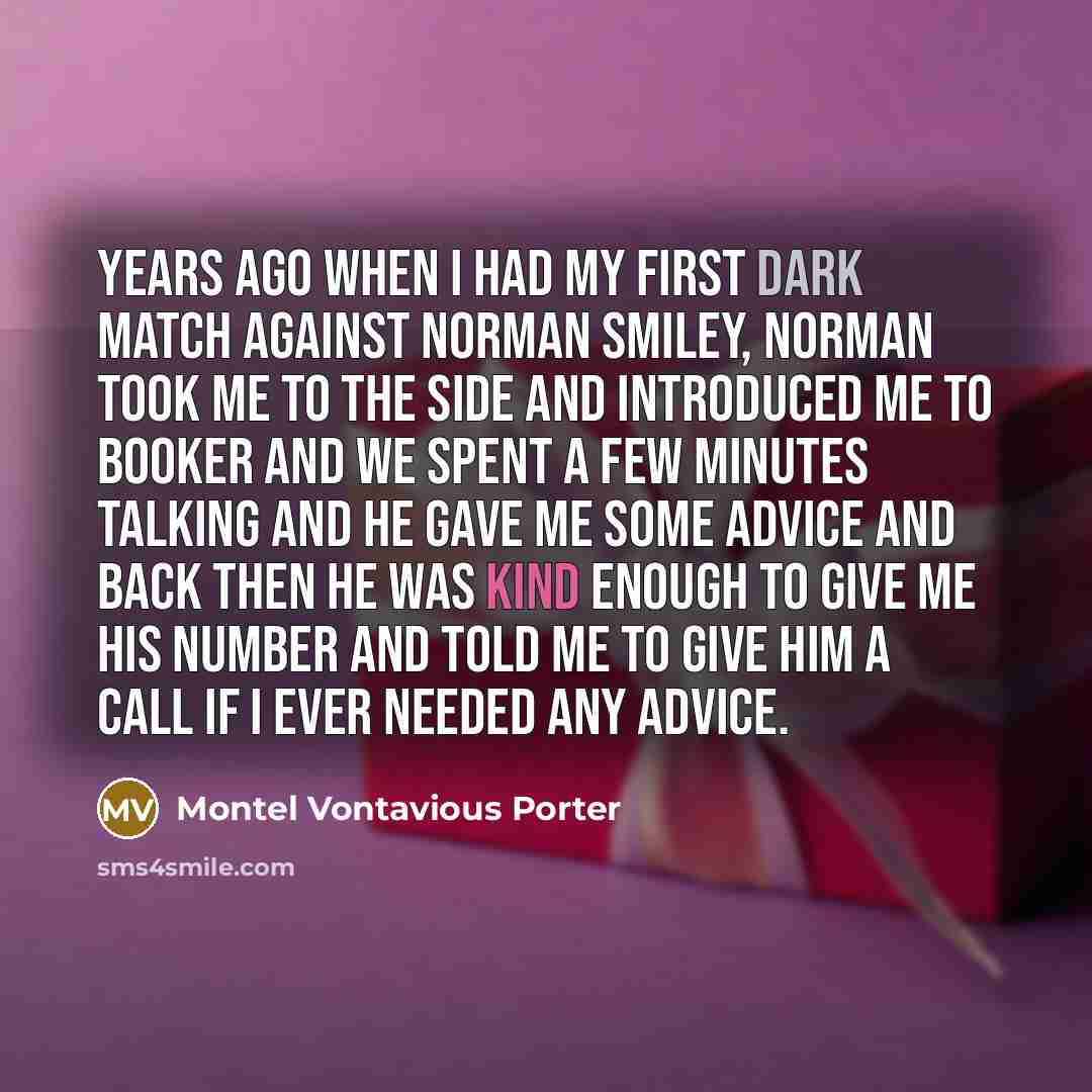 “Years ago when I had my first dark match against Norman Smiley, Norman took me to the side and introduced me to Booker and we spent a few minutes talking and he gave me some advice and back then he was kind enough to give me his number and told me to give him a call if I ever needed any advice.” quote by Montel Vontavious Porter