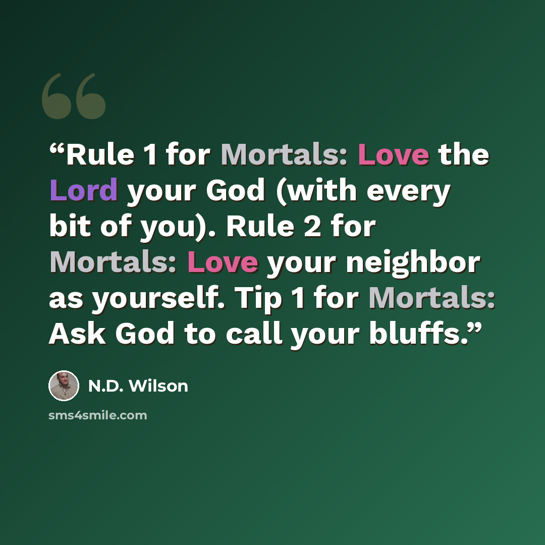 “Rule 1 for Mortals: Love the Lord your God (with every bit of you). Rule 2 for Mortals: Love your neighbor as yourself. Tip 1 for Mortals: Ask God to call your bluffs.” quote by N.D. Wilson