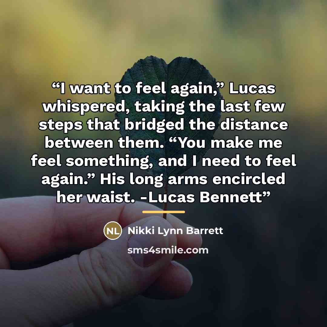 “I want to feel again,” Lucas whispered, taking the last few steps that bridged the distance between them. “You make me feel something, and I need to feel again.” His long arms encircled her waist. -Lucas Bennett” quote by Nikki Lynn Barrett