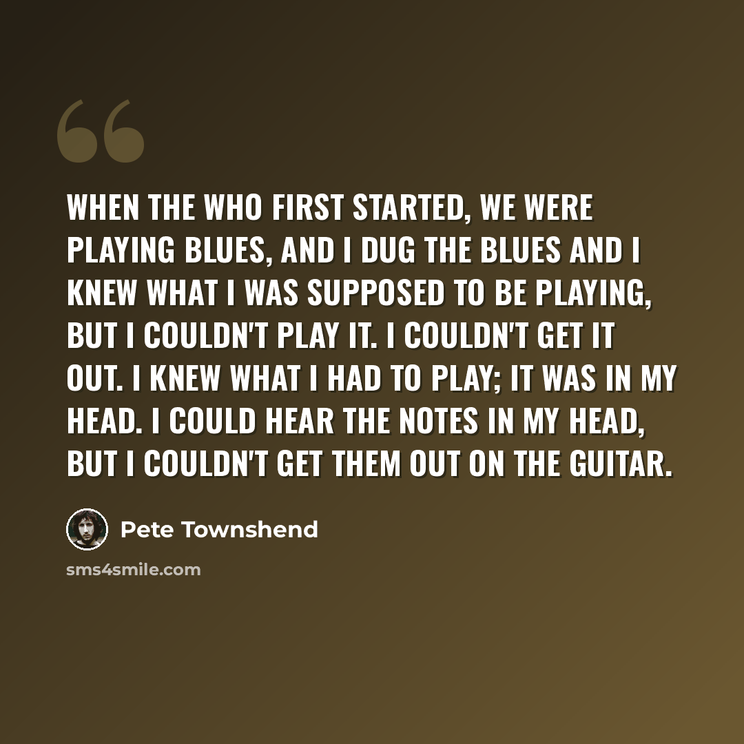 “When The Who first started, we were playing blues, and I dug the blues and I knew what I was supposed to be playing, but I couldn't play it. I couldn't get it out. I knew what I had to play; it was in my head. I could hear the notes in my head, but I couldn't get them out on the guitar.” quote by Pete Townshend