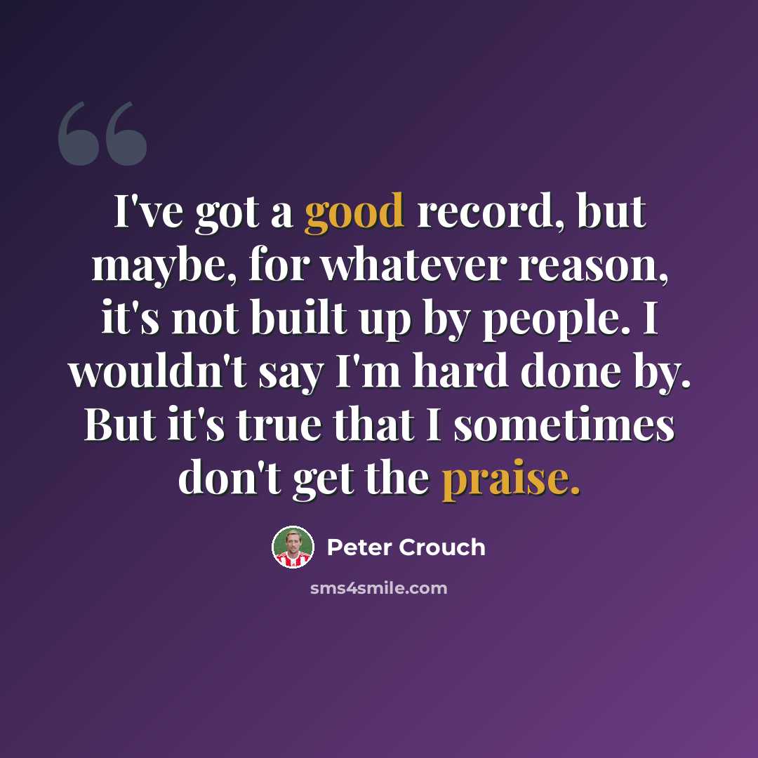 “I've got a good record, but maybe, for whatever reason, it's not built up by people. I wouldn't say I'm hard done by. But it's true that I sometimes don't get the praise.” quote by Peter Crouch