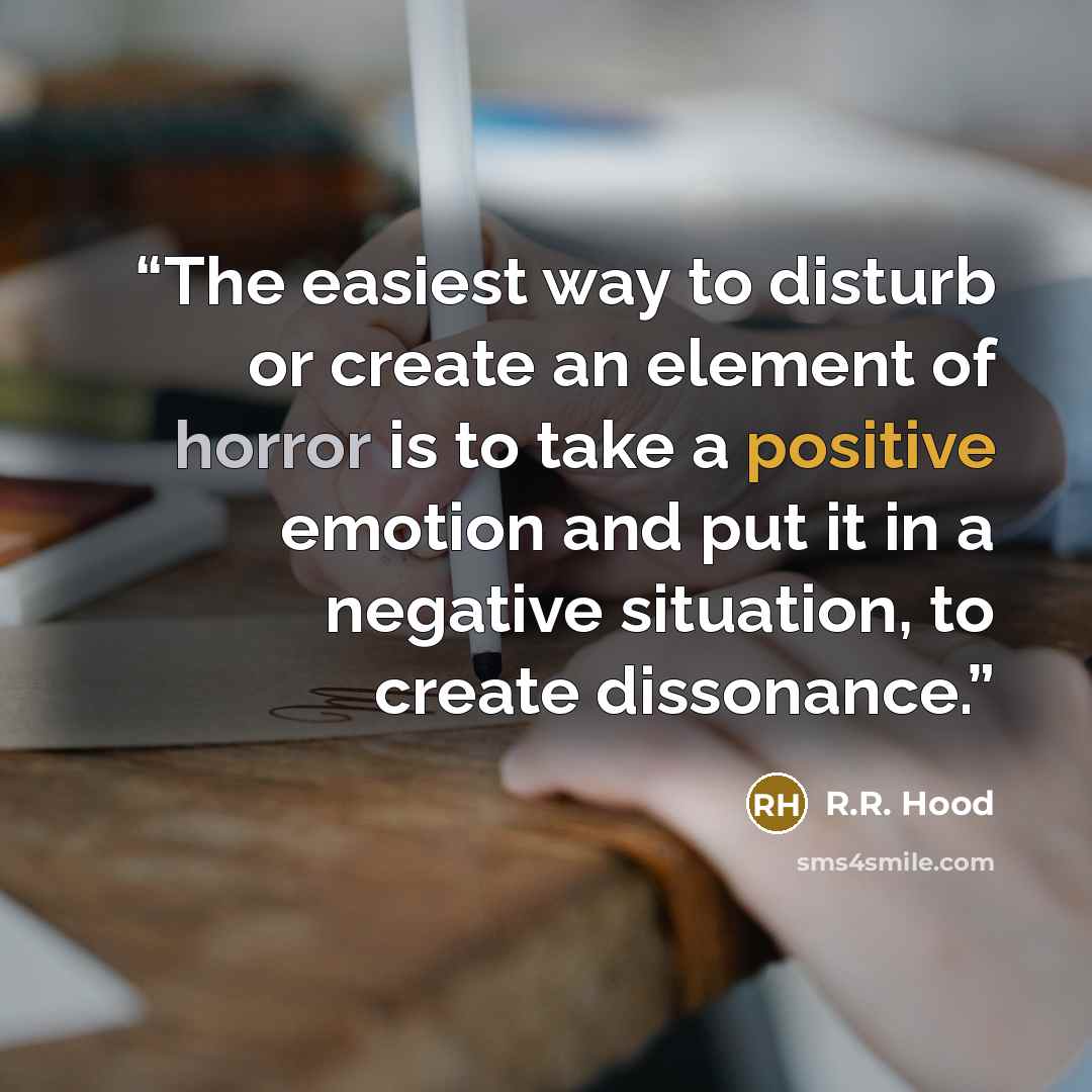 “The easiest way to disturb or create an element of horror is to take a positive emotion and put it in a negative situation, to create dissonance.” quote by R.R. Hood
