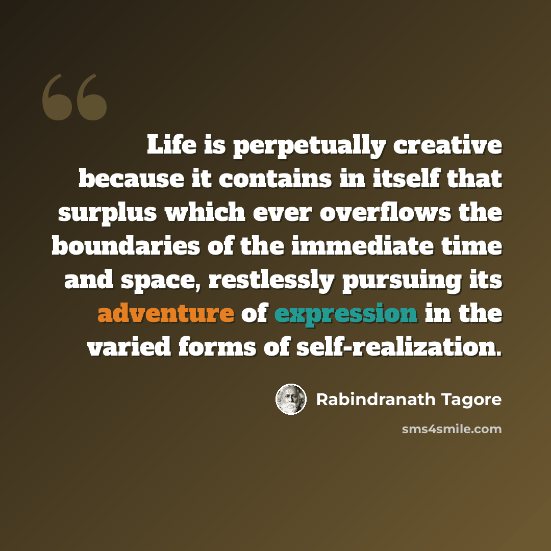 “Life is perpetually creative because it contains in itself that surplus which ever overflows the boundaries of the immediate time and space, restlessly pursuing its adventure of expression in the varied forms of self-realization.” quote by Rabindranath Tagore