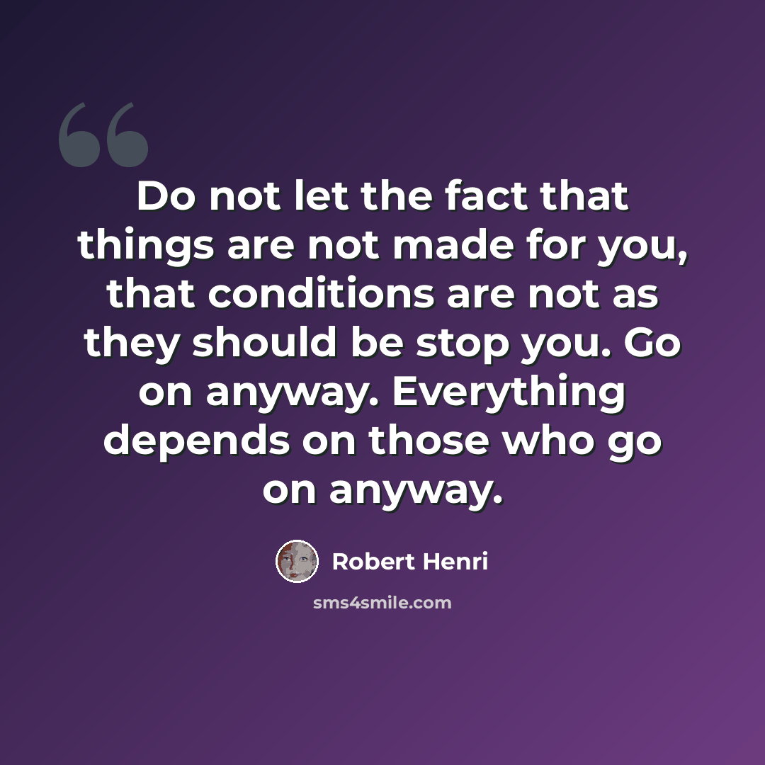 “Do not let the fact that things are not made for you, that conditions are not as they should be stop you. Go on anyway. Everything depends on those who go on anyway.” quote by Robert Henri