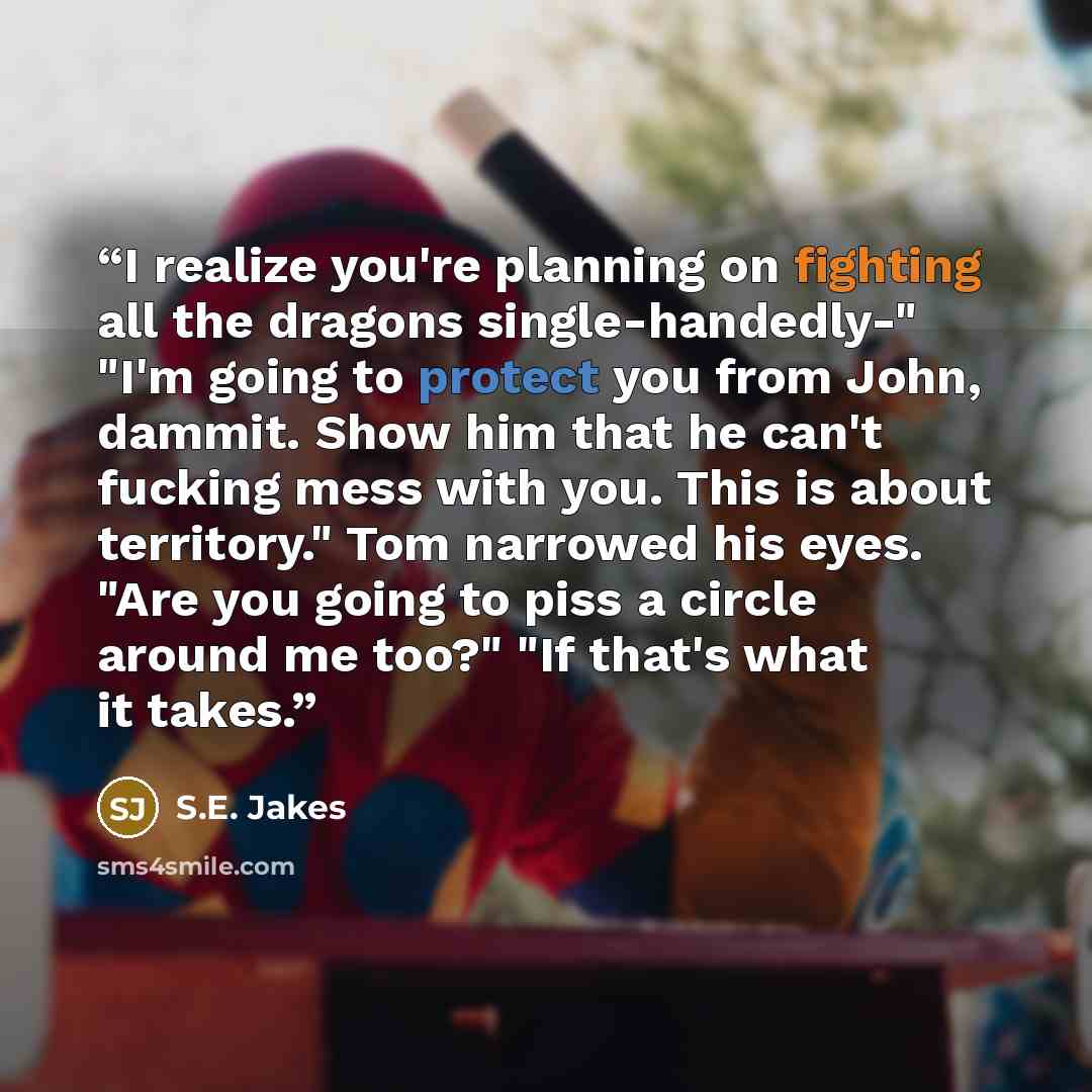 “I realize you're planning on fighting all the dragons single-handedly-" "I'm going to protect you from John, dammit. Show him that he can't fucking mess with you. This is about territory." Tom narrowed his eyes. "Are you going to piss a circle around me too?" "If that's what it takes.” quote by S.E. Jakes