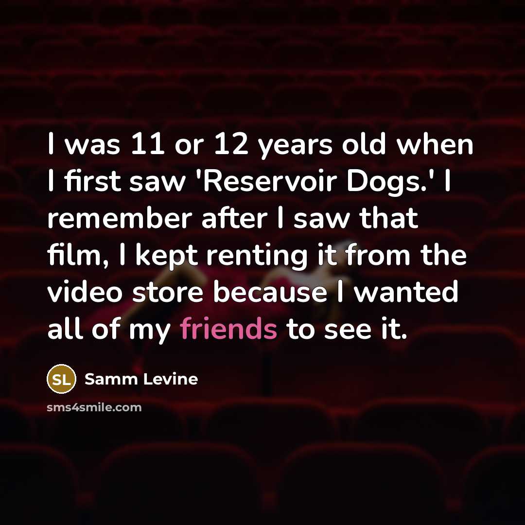 “I was 11 or 12 years old when I first saw 'Reservoir Dogs.' I remember after I saw that film, I kept renting it from the video store because I wanted all of my friends to see it.” quote by Samm Levine