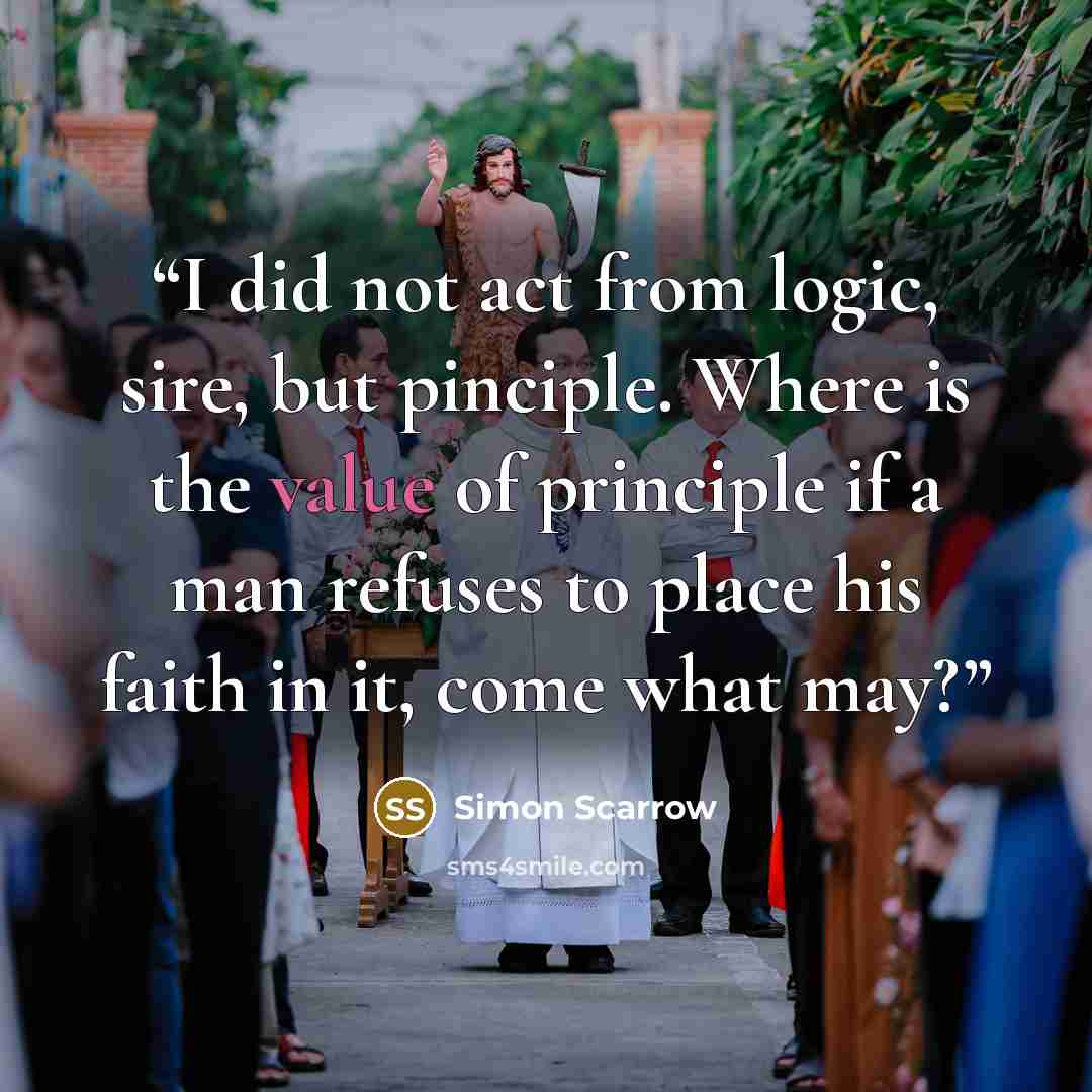 “I did not act from logic, sire, but pinciple. Where is the value of principle if a man refuses to place his faith in it, come what may?” quote by Simon Scarrow