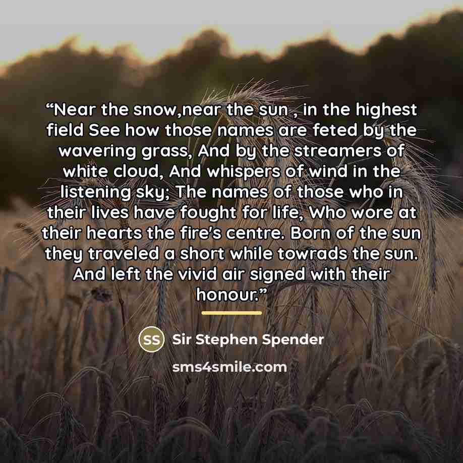 “Near the snow,near the sun , in the highest field See how those names are feted by the wavering grass, And by the streamers of white cloud, And whispers of wind in the listening sky; The names of those who in their lives have fought for life, Who wore at their hearts the fire's centre. Born of the…” quote by Anonymous