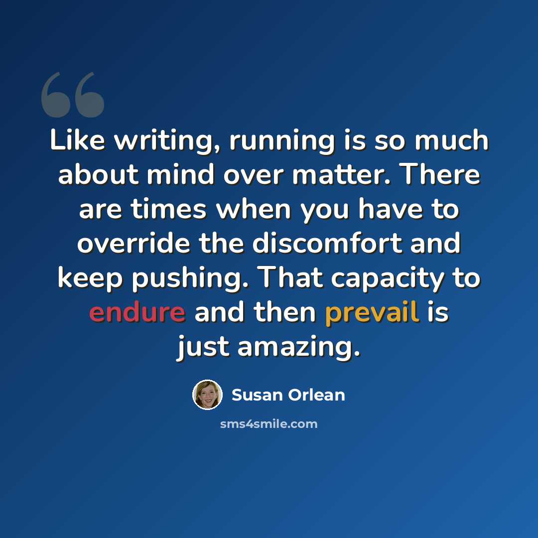 “Like writing, running is so much about mind over matter. There are times when you have to override the discomfort and keep pushing. That capacity to endure and then prevail is just amazing.” quote by Susan Orlean