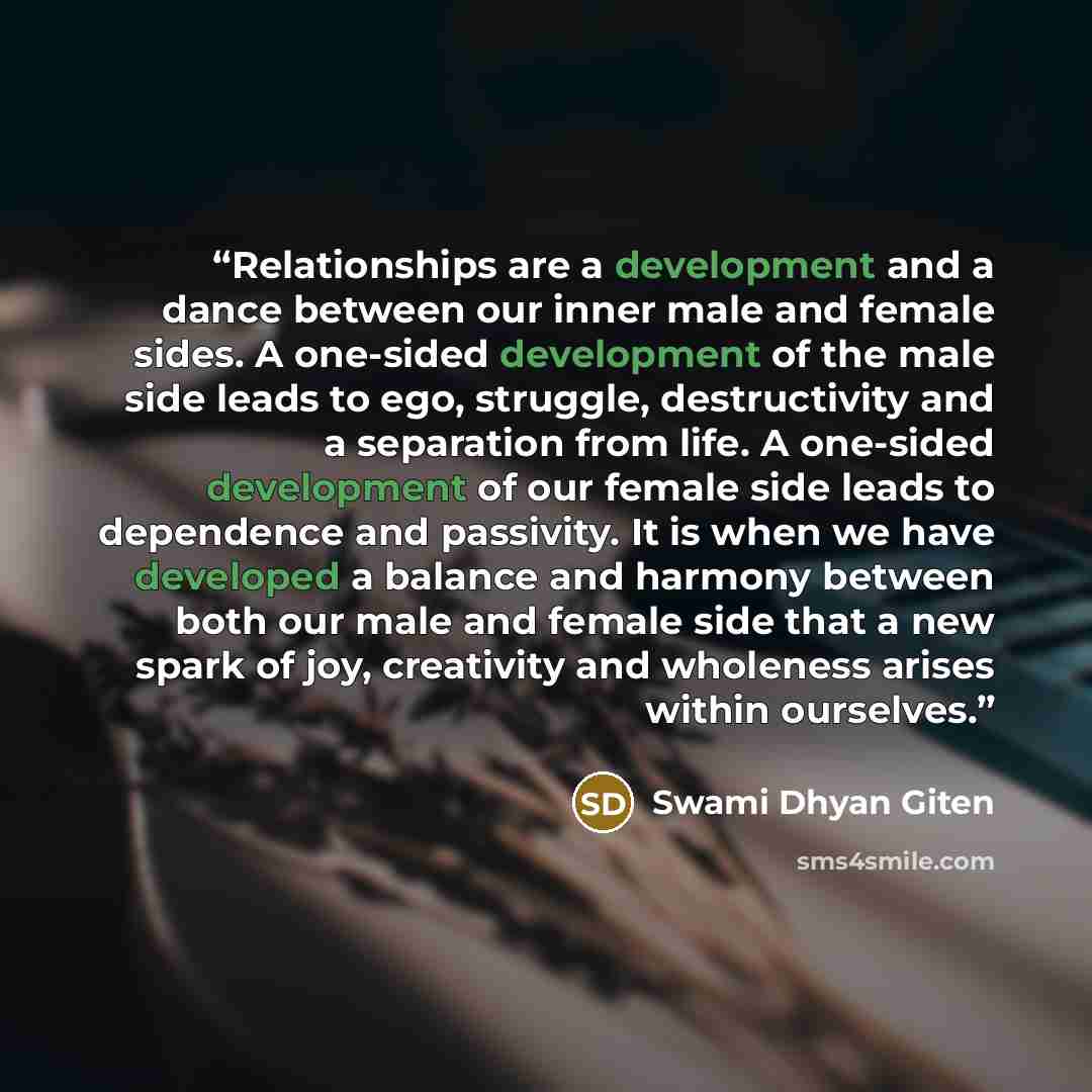 “Relationships are a development and a dance between our inner male and female sides. A one-sided development of the male side leads to ego, struggle, destructivity and a separation from life. A one-sided development of our female side leads to dependence and passivity. It is when we have developed…” quote by Swami Dhyan Giten