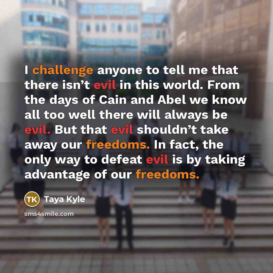 “I challenge anyone to tell me that there isn’t evil in this world. From the days of Cain and Abel we know all too well there will always be evil. But that evil shouldn’t take away our freedoms. In fact, the only way to defeat evil is by taking advantage of our freedoms.” quote by Taya Kyle