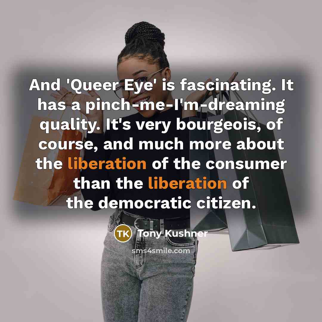 “And 'Queer Eye' is fascinating. It has a pinch-me-I'm-dreaming quality. It's very bourgeois, of course, and much more about the liberation of the consumer than the liberation of the democratic citizen.” quote by Tony Kushner