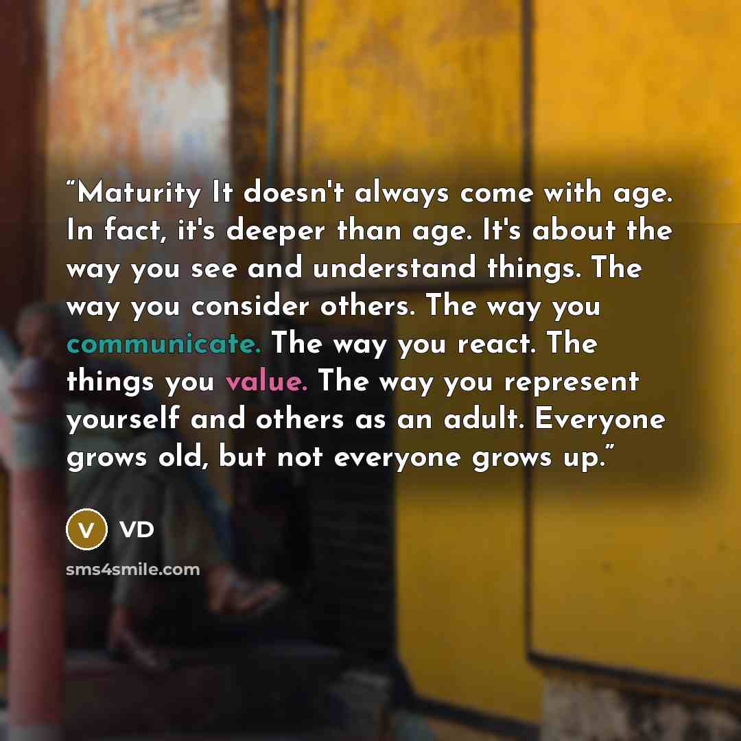 “Maturity It doesn't always come with age. In fact, it's deeper than age. It's about the way you see and understand things. The way you consider others. The way you communicate. The way you react. The things you value. The way you represent yourself and others as an adult. Everyone grows old, but…” quote by VD
