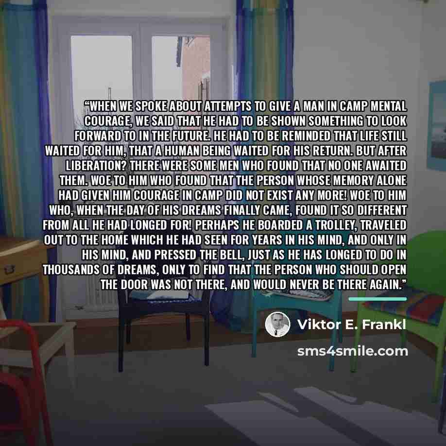 “When we spoke about attempts to give a man in camp mental courage, we said that he had to be shown something to look forward to in the future. He had to be reminded that life still waited for him, that a human being waited for his return. But after liberation? There were some men who found that no…” quote by Viktor E. Frankl