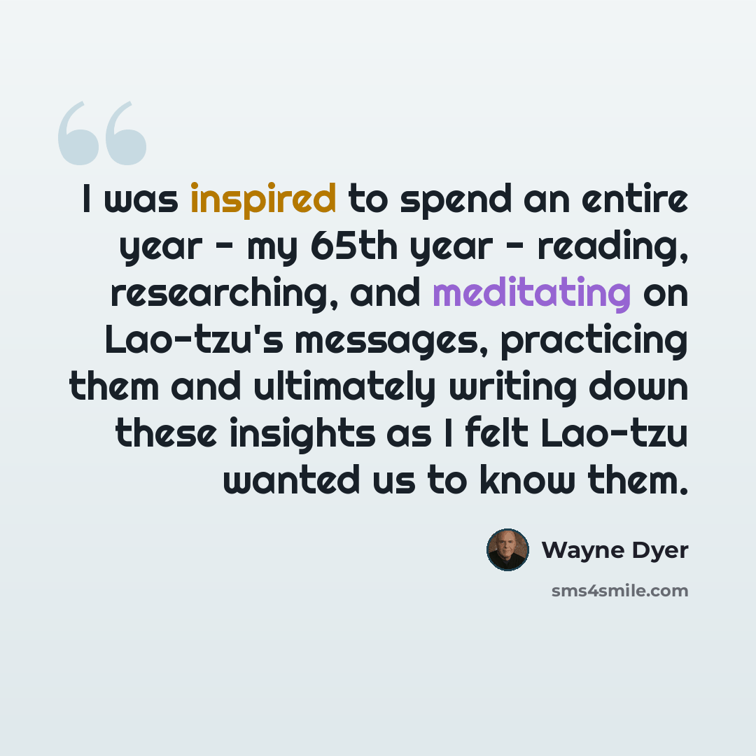 “I was inspired to spend an entire year - my 65th year - reading, researching, and meditating on Lao-tzu's messages, practicing them and ultimately writing down these insights as I felt Lao-tzu wanted us to know them.” quote by Wayne Dyer