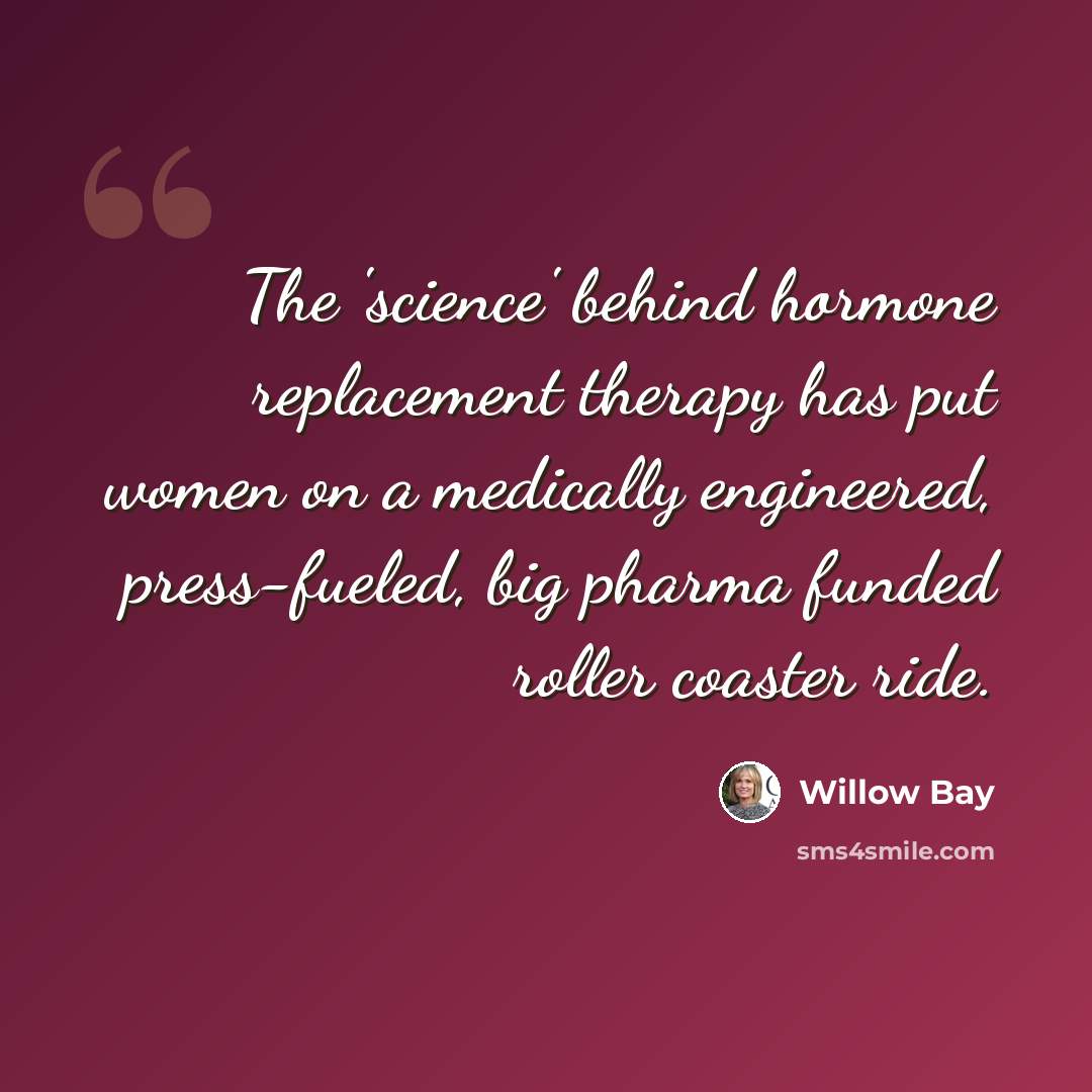 “The 'science' behind hormone replacement therapy has put women on a medically engineered, press-fueled, big pharma funded roller coaster ride.” quote by Willow Bay