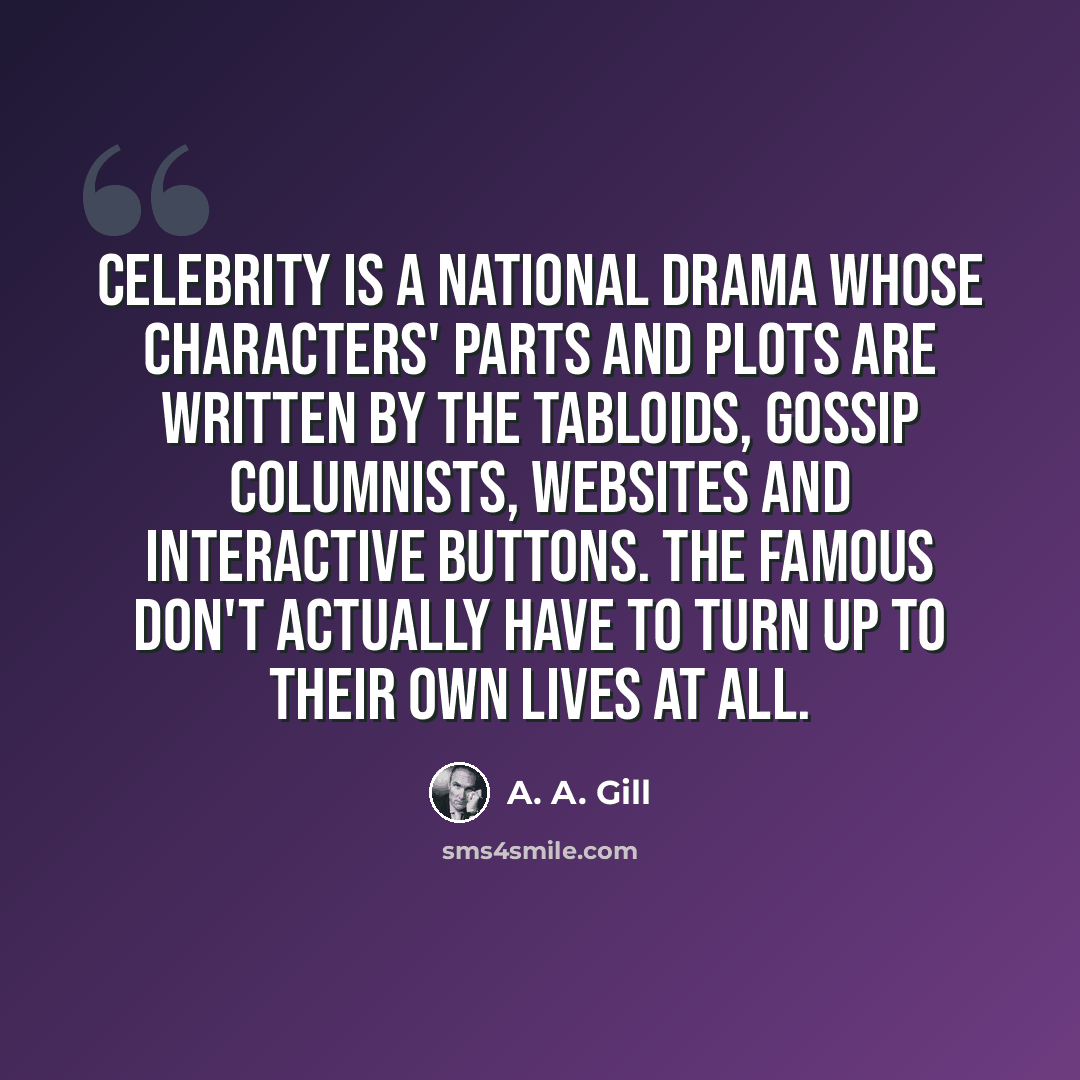 “Celebrity is a national drama whose characters' parts and plots are written by the tabloids, gossip columnists, websites and interactive buttons. The famous don't actually have to turn up to their own lives at all.” quote by A. A. Gill