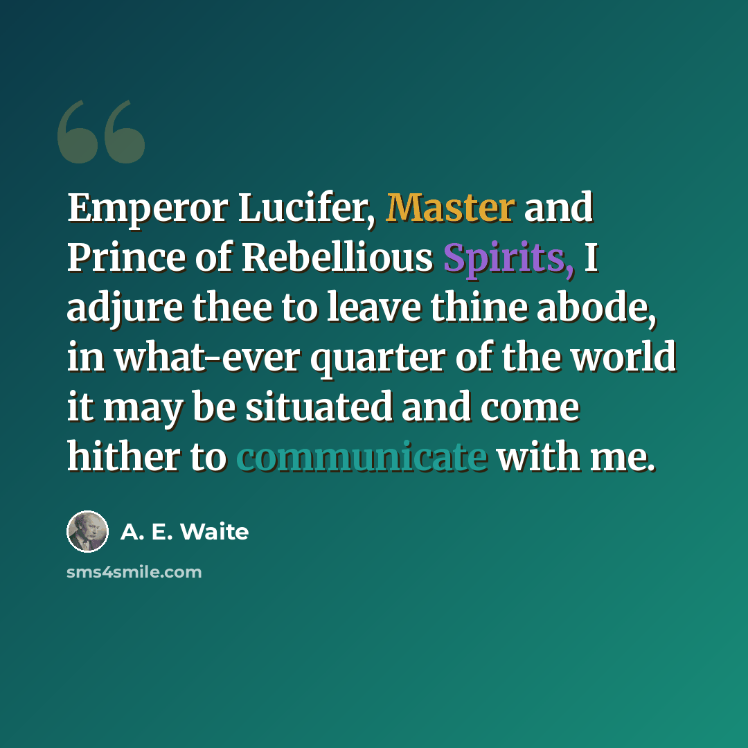 “Emperor Lucifer, Master and Prince of Rebellious Spirits, I adjure thee to leave thine abode, in what-ever quarter of the world it may be situated and come hither to communicate with me.” quote by A. E. Waite