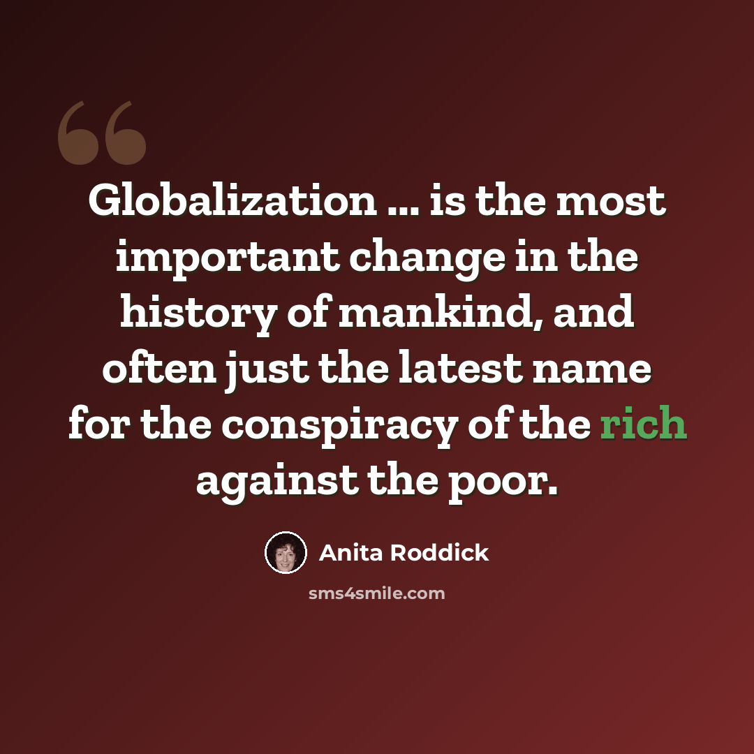 “Globalization ... is the most important change in the history of mankind, and often just the latest name for the conspiracy of the rich against the poor.” quote by Anita Roddick