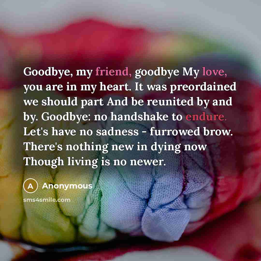 “Goodbye, my friend, goodbye My love, you are in my heart. It was preordained we should part And be reunited by and by. Goodbye: no handshake to endure. Let's have no sadness - furrowed brow. There's nothing new in dying now Though living is no newer.” quote by Anonymous