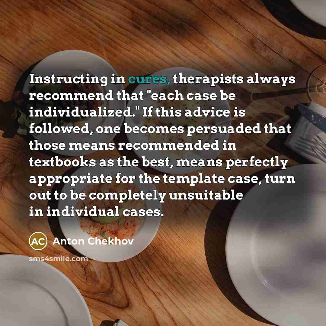 “Instructing in cures, therapists always recommend that "each case be individualized." If this advice is followed, one becomes persuaded that those means recommended in textbooks as the best, means perfectly appropriate for the template case, turn out to be completely unsuitable in individual cases.” quote by Anton Chekhov