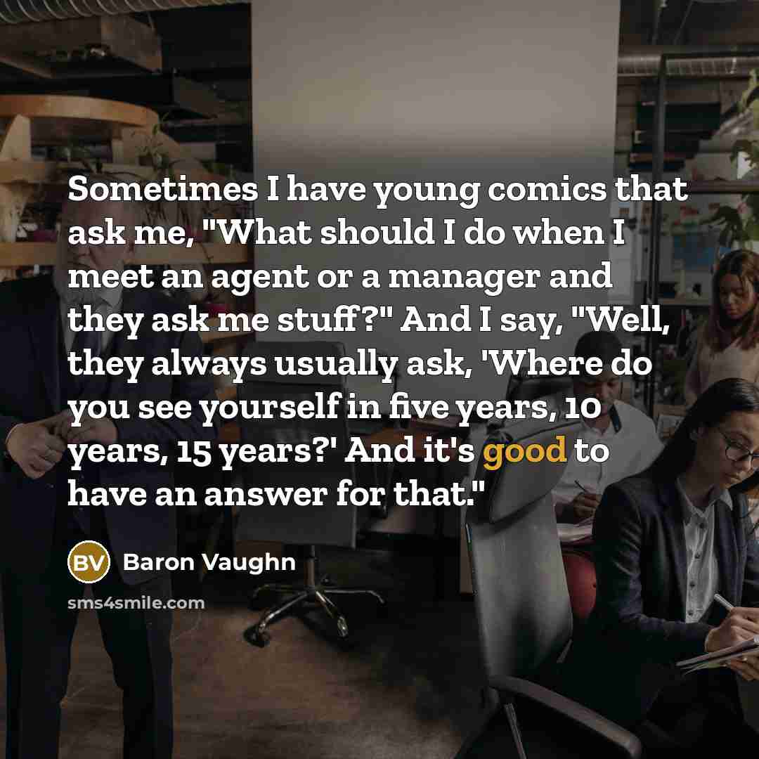 “Sometimes I have young comics that ask me, "What should I do when I meet an agent or a manager and they ask me stuff?" And I say, "Well, they always usually ask, 'Where do you see yourself in five years, 10 years, 15 years?' And it's good to have an answer for that."” quote by Baron Vaughn