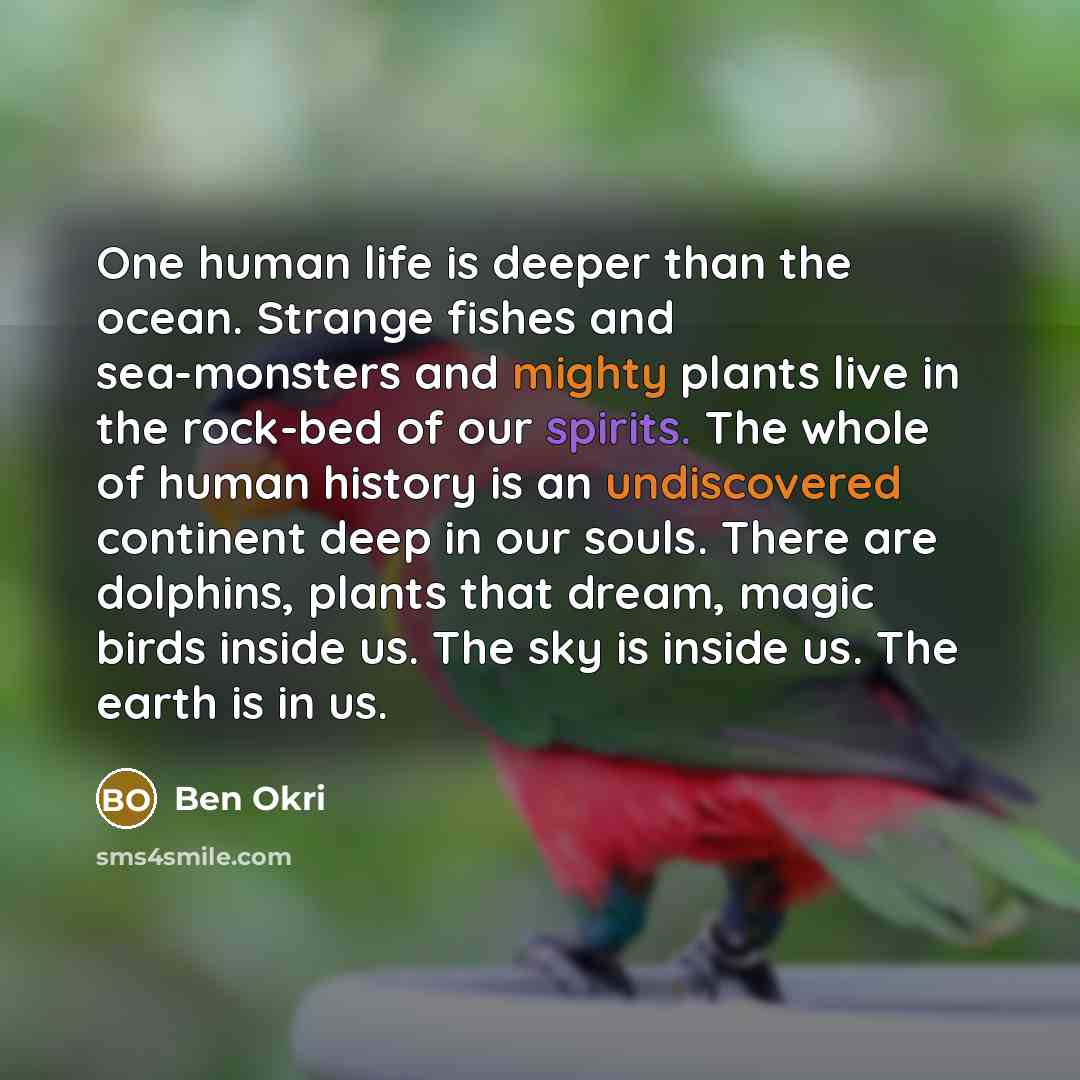 “One human life is deeper than the ocean. Strange fishes and sea-monsters and mighty plants live in the rock-bed of our spirits. The whole of human history is an undiscovered continent deep in our souls. There are dolphins, plants that dream, magic birds inside us. The sky is inside us. The earth…” quote by Ben Okri