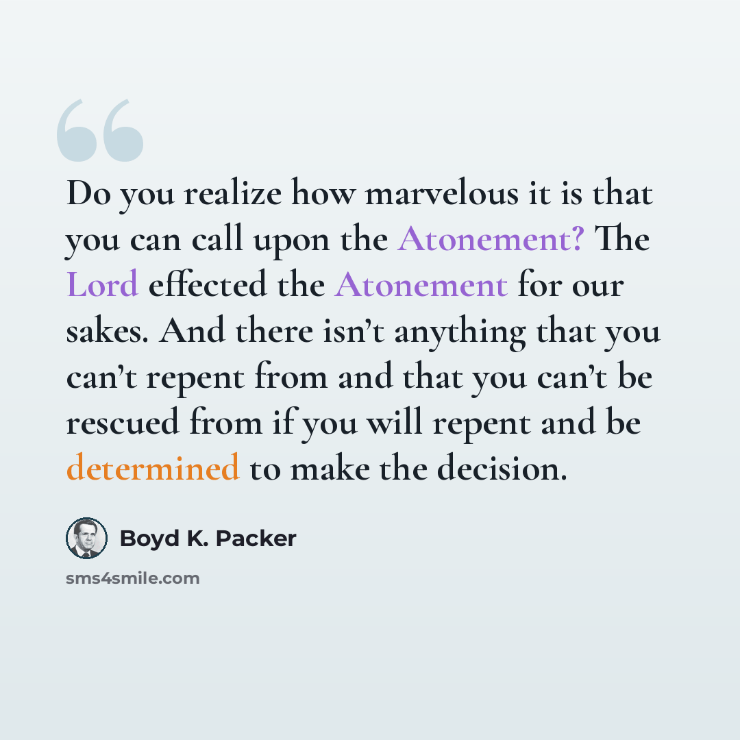 “Do you realize how marvelous it is that you can call upon the Atonement? The Lord effected the Atonement for our sakes. And there isn’t anything that you can’t repent from and that you can’t be rescued from if you will repent and be determined to make the decision.” quote by Boyd K. Packer