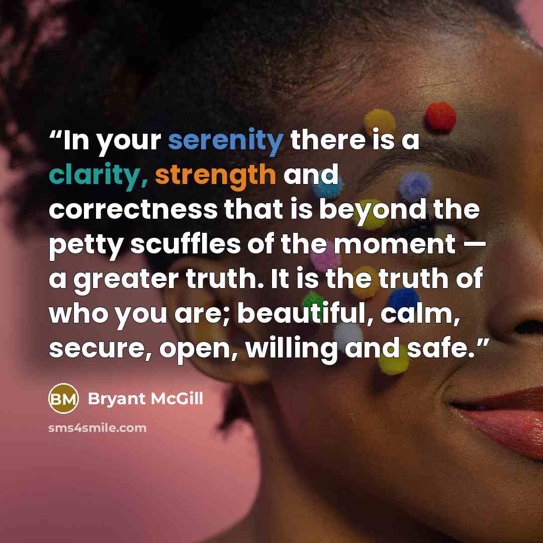 “In your serenity there is a clarity, strength and correctness that is beyond the petty scuffles of the moment — a greater truth. It is the truth of who you are; beautiful, calm, secure, open, willing and safe.” quote by Bryant McGill