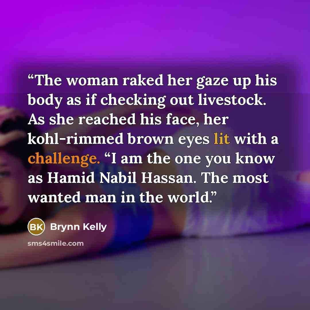 “The woman raked her gaze up his body as if checking out livestock. As she reached his face, her kohl-rimmed brown eyes lit with a challenge. “I am the one you know as Hamid Nabil Hassan. The most wanted man in the world.” quote by Brynn Kelly