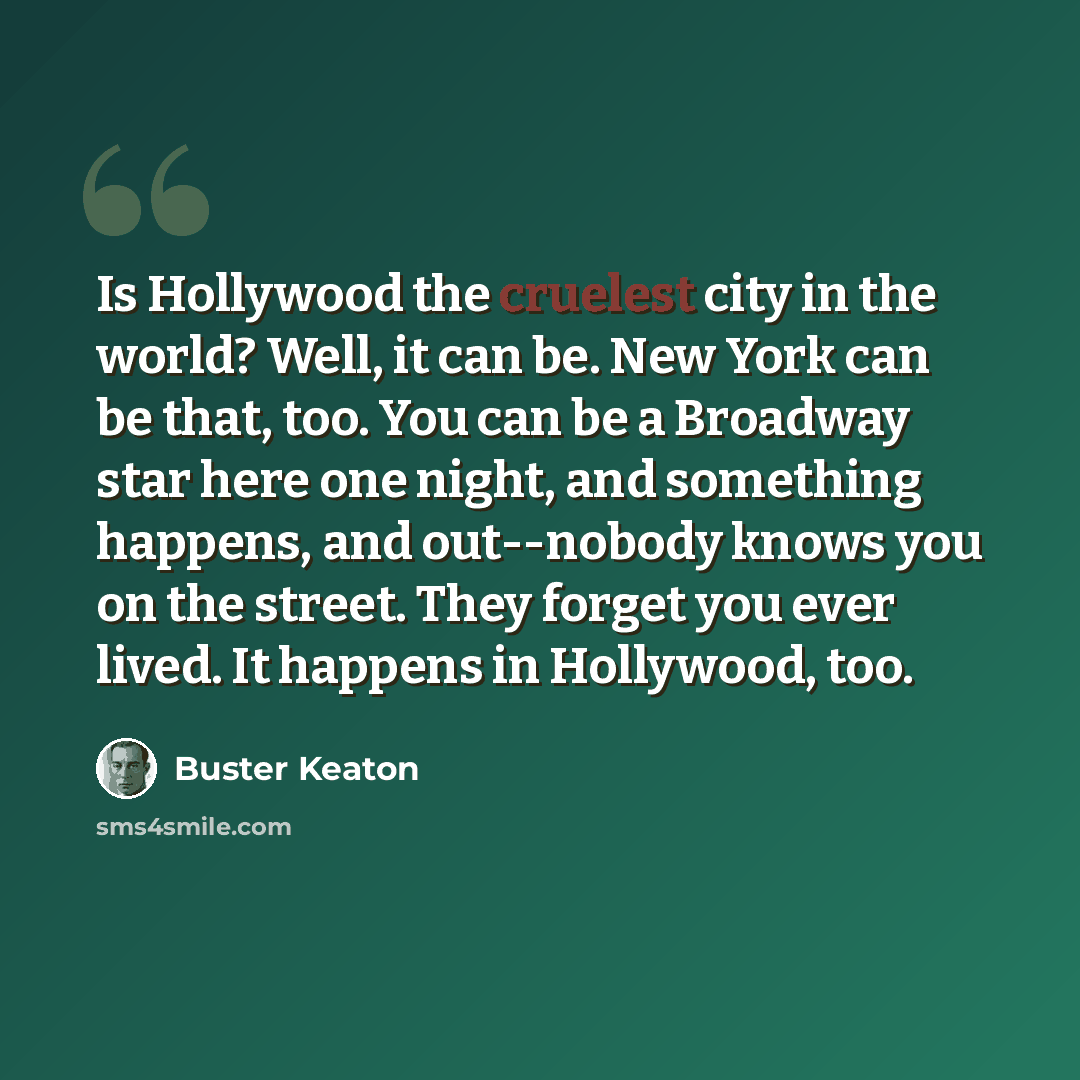 “Is Hollywood the cruelest city in the world? Well, it can be. New York can be that, too. You can be a Broadway star here one night, and something happens, and out--nobody knows you on the street. They forget you ever lived. It happens in Hollywood, too.” quote by Buster Keaton