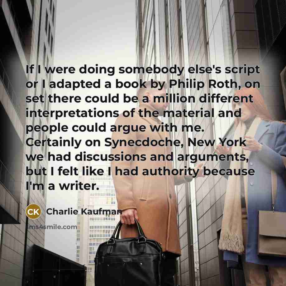 “If I were doing somebody else's script or I adapted a book by Philip Roth, on set there could be a million different interpretations of the material and people could argue with me. Certainly on Synecdoche, New York we had discussions and arguments, but I felt like I had authority because I'm a…” quote by Charlie Kaufman