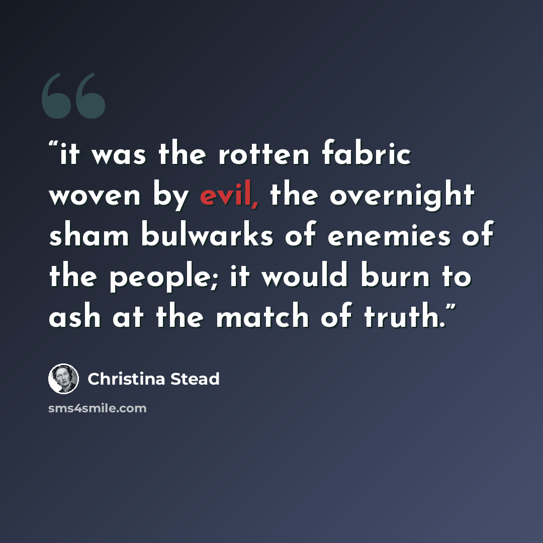 “it was the rotten fabric woven by evil, the overnight sham bulwarks of enemies of the people; it would burn to ash at the match of truth.” quote by Christina Stead