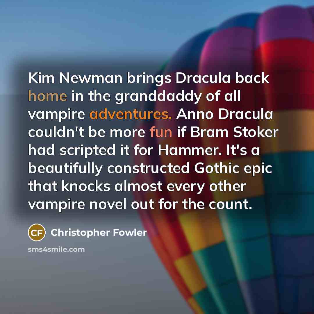 “Kim Newman brings Dracula back home in the granddaddy of all vampire adventures. Anno Dracula couldn't be more fun if Bram Stoker had scripted it for Hammer. It's a beautifully constructed Gothic epic that knocks almost every other vampire novel out for the count.” quote by Christopher Fowler